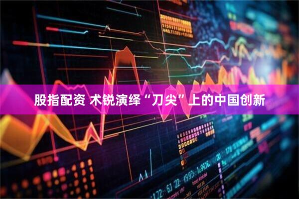 股指配资 术锐演绎“刀尖”上的中国创新