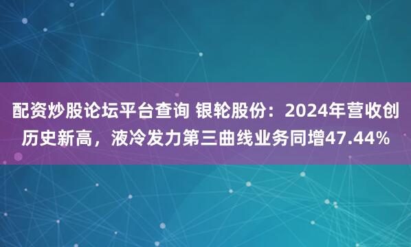 配资炒股论坛平台查询 银轮股份：2024年营收创历史新高，液冷发力第三曲线业务同增47.44%