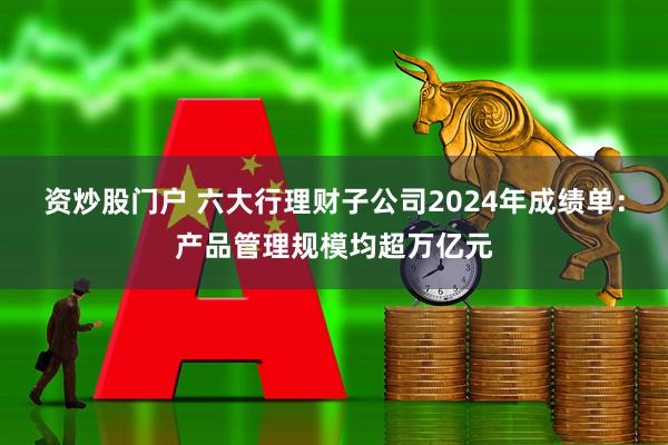 资炒股门户 六大行理财子公司2024年成绩单：产品管理规模均超万亿元