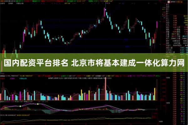 国内配资平台排名 北京市将基本建成一体化算力网