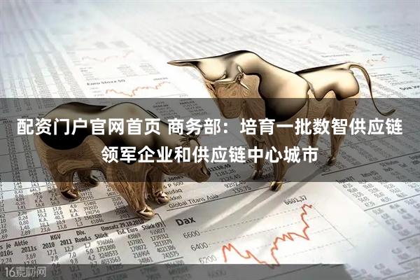 配资门户官网首页 商务部：培育一批数智供应链领军企业和供应链中心城市