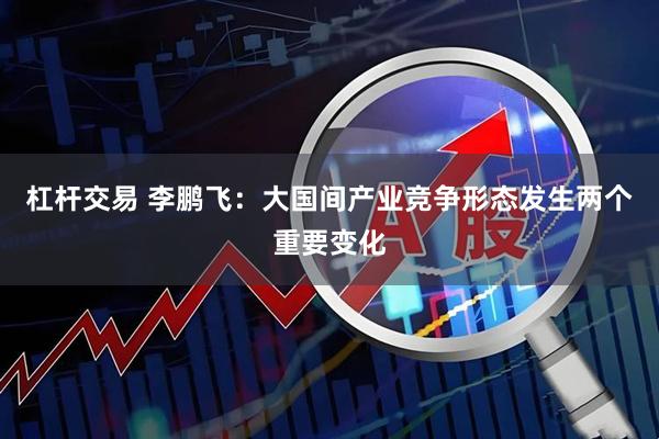 杠杆交易 李鹏飞：大国间产业竞争形态发生两个重要变化