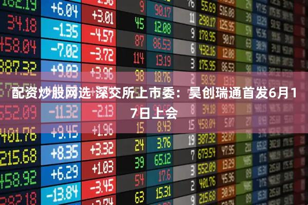 配资炒股网选 深交所上市委：昊创瑞通首发6月17日上会
