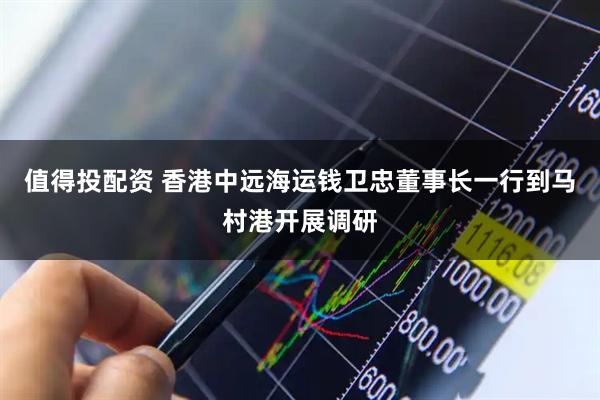 值得投配资 香港中远海运钱卫忠董事长一行到马村港开展调研