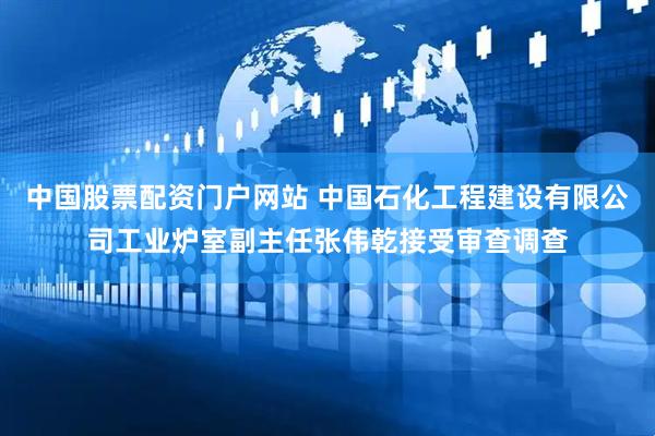 中国股票配资门户网站 中国石化工程建设有限公司工业炉室副主任张伟乾接受审查调查