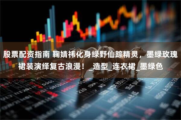 股票配资指南 鞠婧祎化身绿野仙踪精灵，墨绿玫瑰裙装演绎复古浪漫！_造型_连衣裙_墨绿色