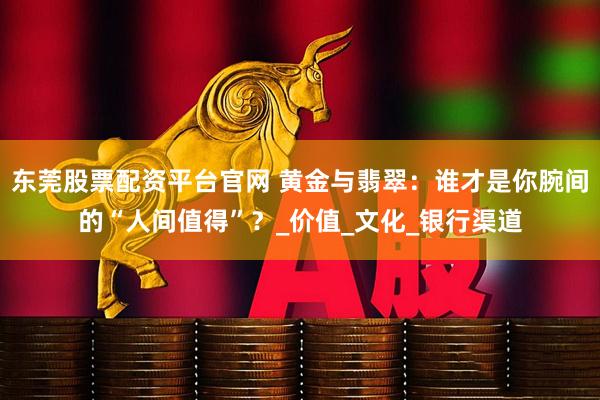 东莞股票配资平台官网 黄金与翡翠：谁才是你腕间的“人间值得”？_价值_文化_银行渠道