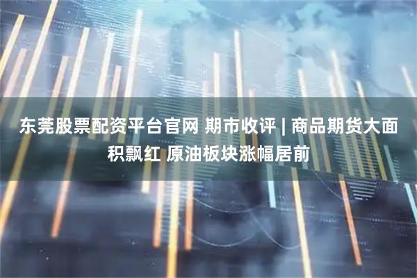 东莞股票配资平台官网 期市收评 | 商品期货大面积飘红 原油板块涨幅居前