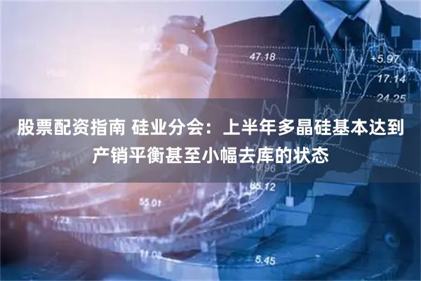 股票配资指南 硅业分会：上半年多晶硅基本达到产销平衡甚至小幅去库的状态
