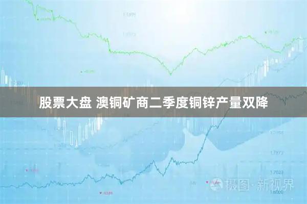 股票大盘 澳铜矿商二季度铜锌产量双降