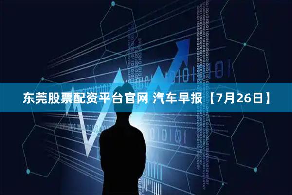 东莞股票配资平台官网 汽车早报【7月26日】