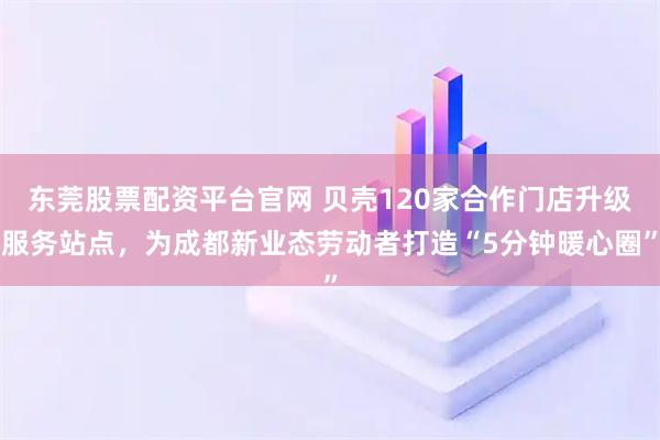 东莞股票配资平台官网 贝壳120家合作门店升级服务站点，为成都新业态劳动者打造“5分钟暖心圈”