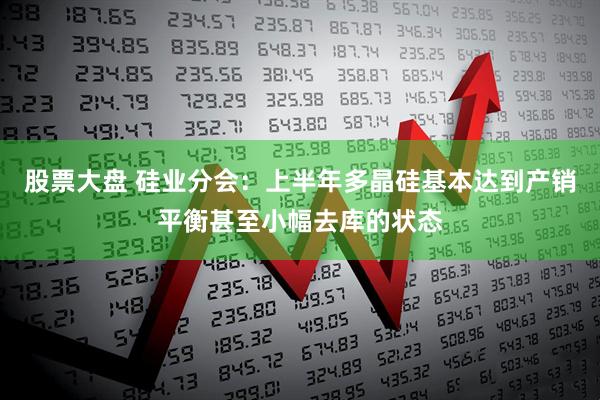 股票大盘 硅业分会：上半年多晶硅基本达到产销平衡甚至小幅去库的状态
