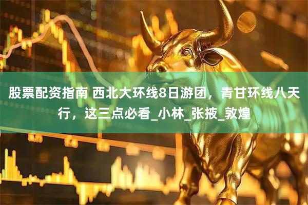 股票配资指南 西北大环线8日游团，青甘环线八天行，这三点必看_小林_张掖_敦煌