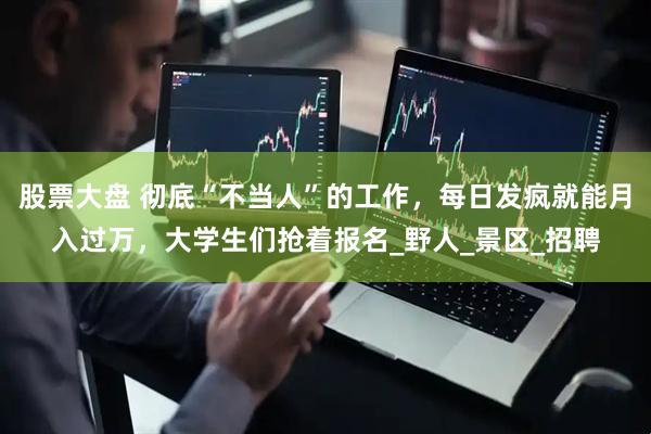 股票大盘 彻底“不当人”的工作，每日发疯就能月入过万，大学生们抢着报名_野人_景区_招聘