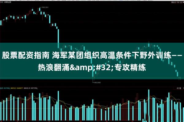 股票配资指南 海军某团组织高温条件下野外训练——热浪翻涌&#32;专攻精练