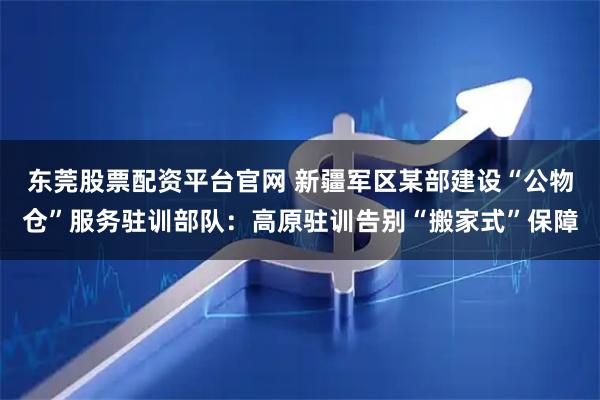 东莞股票配资平台官网 新疆军区某部建设“公物仓”服务驻训部队：高原驻训告别“搬家式”保障