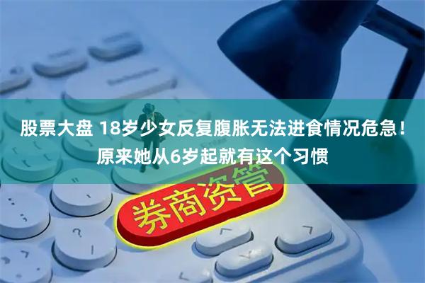 股票大盘 18岁少女反复腹胀无法进食情况危急！原来她从6岁起就有这个习惯
