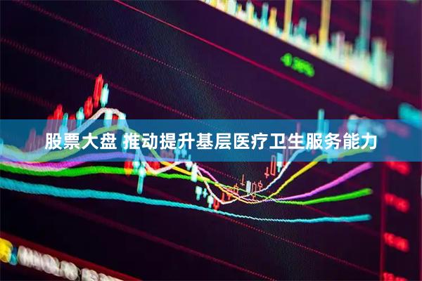 股票大盘 推动提升基层医疗卫生服务能力