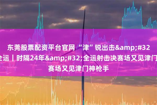 东莞股票配资平台官网 “津”锐出击 逐梦全运|时隔24年 全运射击决赛场又见津门神枪手