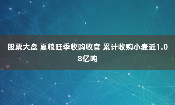 股票大盘 夏粮旺季收购收官 累计收购小麦近1.08亿吨
