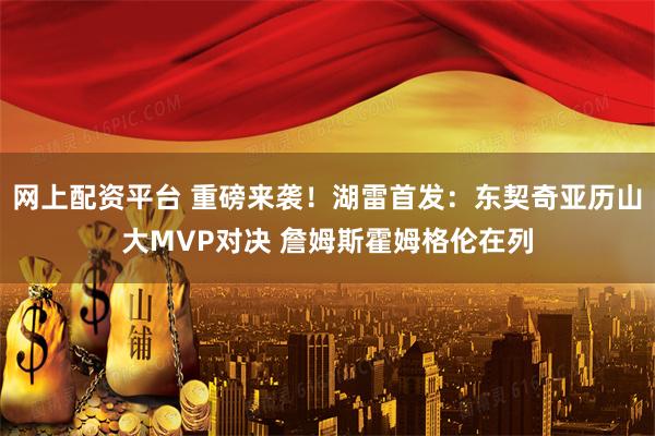 网上配资平台 重磅来袭！湖雷首发：东契奇亚历山大MVP对决 詹姆斯霍姆格伦在列