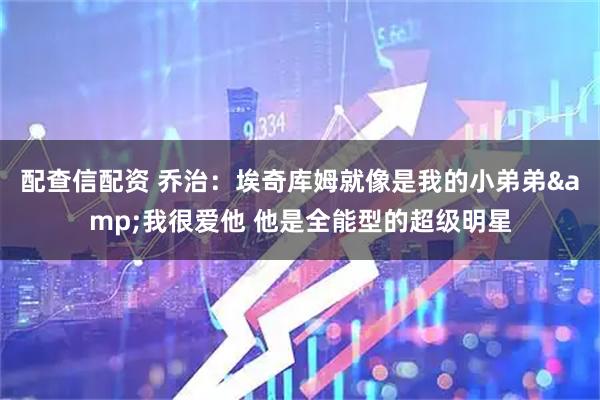 配查信配资 乔治：埃奇库姆就像是我的小弟弟&我很爱他 他是全能型的超级明星