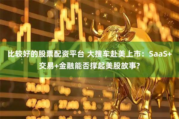 比较好的股票配资平台 大搜车赴美上市：SaaS+交易+金融能否撑起美股故事?