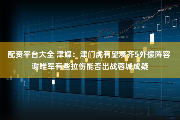 配资平台大全 津媒：津门虎有望凑齐5外援阵容 谢维军有些拉伤能否出战蓉城成疑