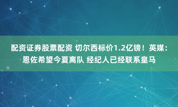 配资证券股票配资 切尔西标价1.2亿镑！英媒：恩佐希望今夏离队 经纪人已经联系皇马