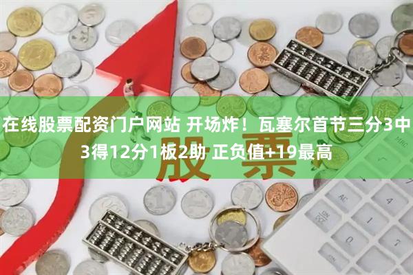在线股票配资门户网站 开场炸！瓦塞尔首节三分3中3得12分1板2助 正负值+19最高