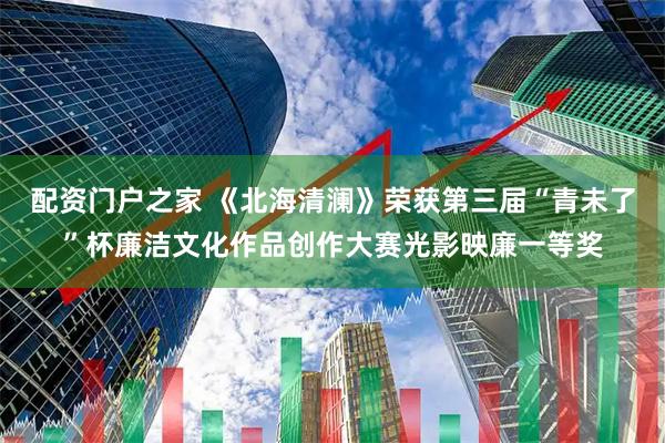 配资门户之家 《北海清澜》荣获第三届“青未了”杯廉洁文化作品创作大赛光影映廉一等奖