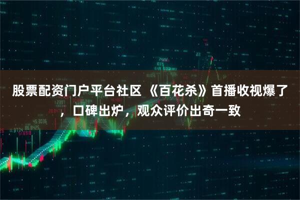 股票配资门户平台社区 《百花杀》首播收视爆了,口碑出炉,观众评价出奇一致
