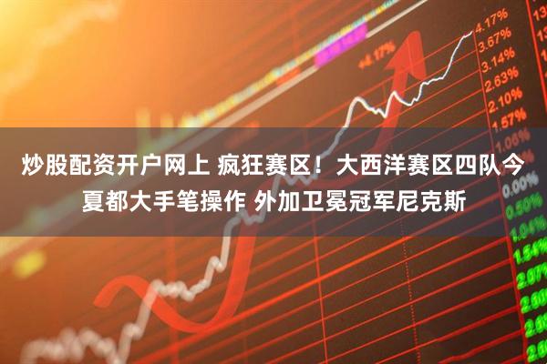 炒股配资开户网上 疯狂赛区！大西洋赛区四队今夏都大手笔操作 外加卫冕冠军尼克斯