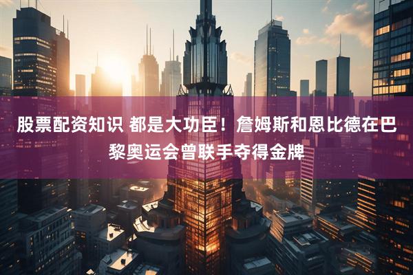 股票配资知识 都是大功臣！詹姆斯和恩比德在巴黎奥运会曾联手夺得金牌
