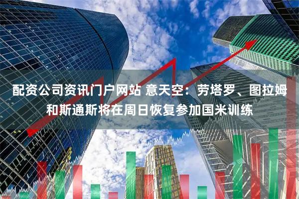 配资公司资讯门户网站 意天空：劳塔罗、图拉姆和斯通斯将在周日恢复参加国米训练