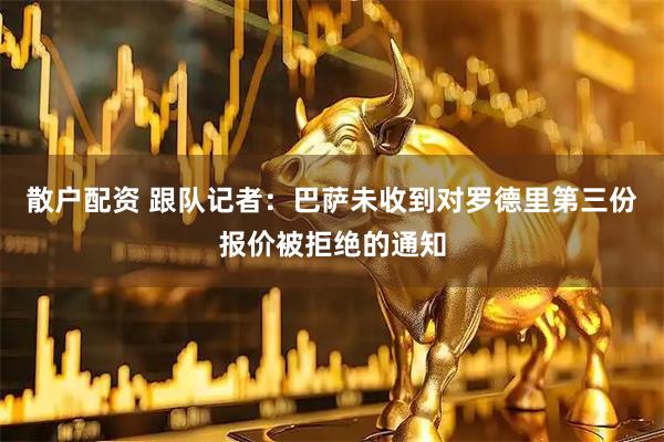 散户配资 跟队记者：巴萨未收到对罗德里第三份报价被拒绝的通知