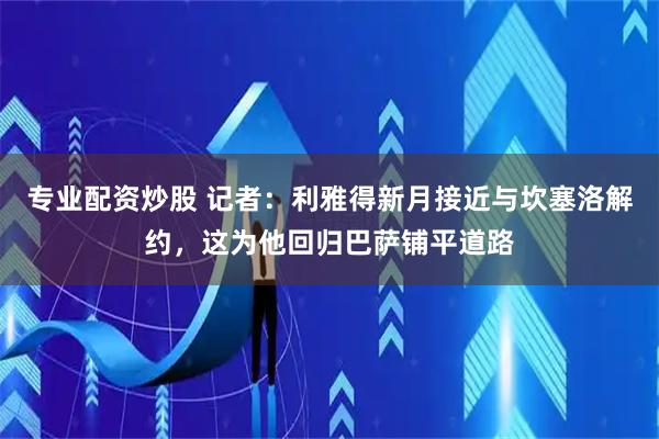 专业配资炒股 记者：利雅得新月接近与坎塞洛解约，这为他回归巴萨铺平道路