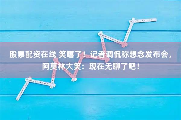 股票配资在线 笑嘻了！记者调侃称想念发布会，阿莫林大笑：现在无聊了吧！