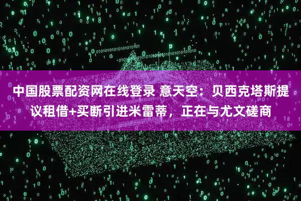 中国股票配资网在线登录 意天空：贝西克塔斯提议租借+买断引进米雷蒂，正在与尤文磋商