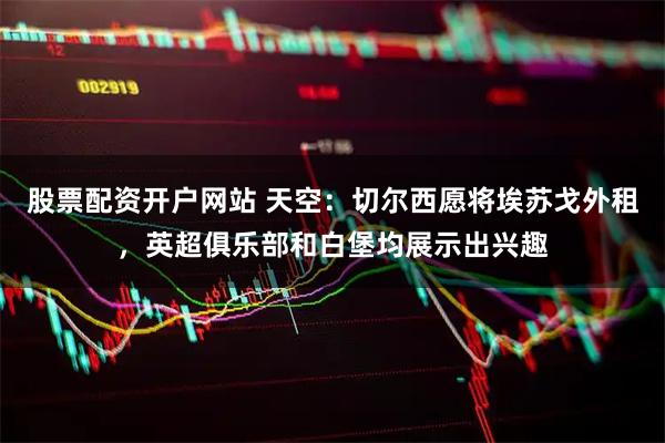 股票配资开户网站 天空：切尔西愿将埃苏戈外租，英超俱乐部和白堡均展示出兴趣