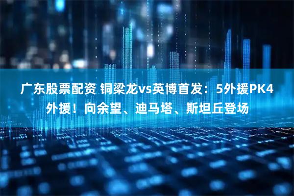 广东股票配资 铜梁龙vs英博首发：5外援PK4外援！向余望、迪马塔、斯坦丘登场