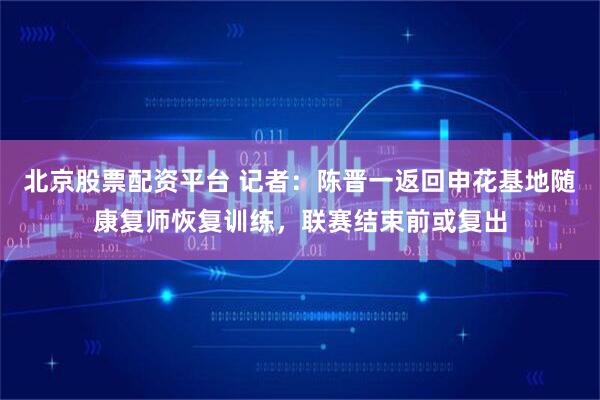 北京股票配资平台 记者:陈晋一返回申花基地随康复师恢复训练,联赛结束前或复出