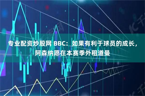 专业配资炒股网 BBC:如果有利于球员的成长,阿森纳愿在本赛季外租道曼