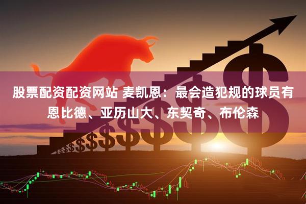 股票配资配资网站 麦凯恩：最会造犯规的球员有恩比德、亚历山大、东契奇、布伦森